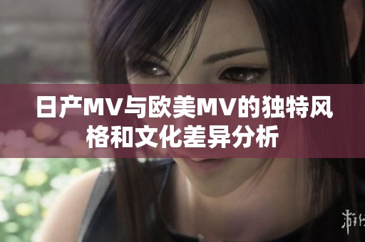 日产MV与欧美MV的独特风格和文化差异分析