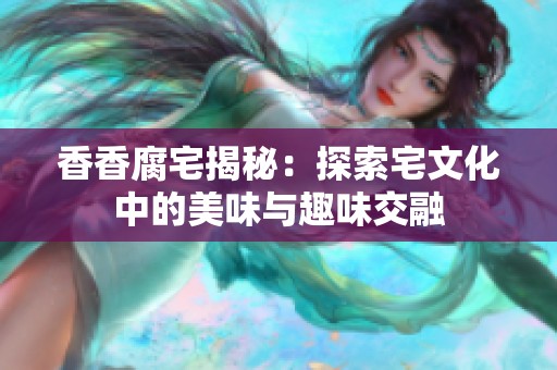 香香腐宅揭秘：探索宅文化中的美味与趣味交融