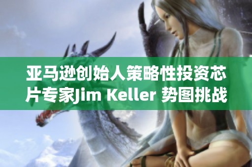 亚马逊创始人策略性投资芯片专家Jim Keller 势图挑战英伟达市场地位