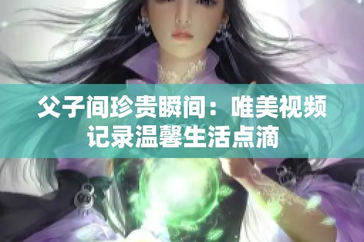 父子间珍贵瞬间：唯美视频记录温馨生活点滴