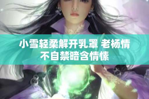 小雪轻柔解开乳罩 老杨情不自禁暗含情愫