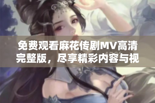 免费观看麻花传剧MV高清完整版，尽享精彩内容与视听盛宴